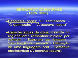 BERNARDO GUIMARÃES
(1825-1884)
•Principais obras: “O seminarista” -
“O garimpeiro” - “A escrava Isaura”
•Características da obra: inserida no
regionalismo romântico iniciado por
Alencar - Estrutura de folhetim -
Valorização do passado - Utilização
de uma linguagem oral - Tentativa
abolicionista (A escrava Isaura).
 