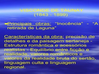 VISCONDE DE TAUNAY
(1843 - 1899)
•Principais obras: “Inocência” - “A
retirada de Laguna”
Características da obra: precisão de
detalhes e da paisagem sertaneja -
Estrutura romântica e acessórios
realistas - Equilíbrio entre ficção e
realidade, valores românticos e
valores da realidade bruta do sertão,
linguagem culta e linguagem
regional.
 