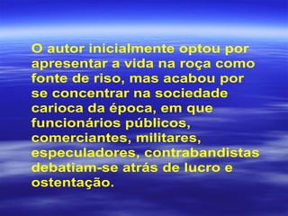 O autor inicialmente optou por
apresentar a vida na roça como
fonte de riso, mas acabou por
se concentrar na sociedade
carioca da época, em que
funcionários públicos,
comerciantes, militares,
especuladores, contrabandistas
debatiam-se atrás de lucro e
ostentação.
 