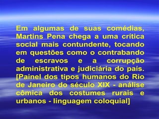 Em algumas de suas comédias,
Martins Pena chega a uma crítica
social mais contundente, tocando
em questões como o contrabando
de escravos e a corrupção
administrativa e judiciária do país.
[Painel dos tipos humanos do Rio
de Janeiro do século XIX - análise
cômica dos costumes rurais e
urbanos - linguagem coloquial]
 
