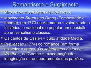 Romantismo = SurgimentoRomantismo = Surgimento
 Mito doMito do bom selvagembom selvagem de Rousseau;de Rousseau;
 MovimentoMovimento Sturm und DrangSturm und Drang (Tempestade e(Tempestade e
Ímpeto), em 1770 na Alemanha = valorizando oÍmpeto), em 1770 na Alemanha = valorizando o
folclórico, o nacional e o popular em oposiçãofolclórico, o nacional e o popular em oposição
ao universalismo clássico.ao universalismo clássico.
 Os cantos deOs cantos de OssianOssian = culto à Idade Média.= culto à Idade Média.
 Publicação (1774) do romance (em formaPublicação (1774) do romance (em forma
epistolar = cartas)epistolar = cartas) Os sofrimentos do jovemOs sofrimentos do jovem
WertherWerther , de Goethe = exacerbação da, de Goethe = exacerbação da
imaginação e transbordamento das paixões.imaginação e transbordamento das paixões.
 