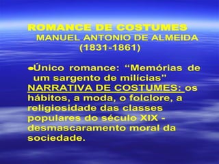 ROMANCE DE COSTUMES
MANUEL ANTONIO DE ALMEIDA
(1831-1861)
•Único romance: “Memórias de
um sargento de milícias”
NARRATIVA DE COSTUMES: os
hábitos, a moda, o folclore, a
religiosidade das classes
populares do século XIX -
desmascaramento moral da
sociedade.
 
