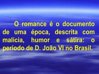 O romance é o documento
de uma época, descrita com
malícia, humor e sátira: o
período de D. João VI no Brasil.
 