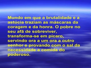 Mundo em que a brutalidade e a
astúcia traziam as máscaras da
coragem e da honra. O pobre no
seu afã de sobreviver,
transforma-se em pícaro,
servindo ora a um ora a outro
senhor e provando com o sal da
necessidade a comida do
poderoso.
 