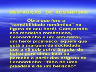 DESTRUIÇÃO DO ROMANTISMO
Obra que fere a
“sensibilidade romântica” na
figura de seu herói. Comparado
aos modelos românticos,
Leonardinho é um anti-herói,
um herói picaresco, aquele que
está à margem da sociedade,
que a vê sob outro ângulo, de
baixo para cima. Isso se
percebe a partir das origens de
Leonardinho: “filho de uma
pisadela e de um beliscão”.
 