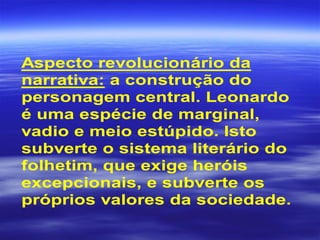 Aspecto revolucionário da
narrativa: a construção do
personagem central. Leonardo
é uma espécie de marginal,
vadio e meio estúpido. Isto
subverte o sistema literário do
folhetim, que exige heróis
excepcionais, e subverte os
próprios valores da sociedade.
 
