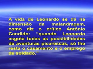 A vida de Leonardo se dá na
dimensão da malandragem,
como diz o crítico Antônio
Candido: “quando Leonardo
esgota todas as possibilidades
de aventuras picarescas, só lhe
resta o casamento e o emprego
de soldado.”
 