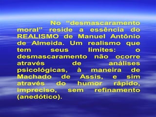 No “desmascaramento
moral” reside a essência do
REALISMO de Manuel Antônio
de Almeida. Um realismo que
tem seus limites: o
desmascaramento não ocorre
através de análises
psicológicas, à maneira de
Machado de Assis, e sim
através do humor rápido,
impreciso, sem refinamento
(anedótico).
 