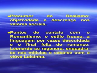 •Precursor do Realismo:
objetividade e descrença nos
valores sociais.
•Pontos de contato com o
Romantismo: o estilo frouxo, a
linguagem por vezes descuidada
e o final feliz do romance:
Leonardo se regenera, enquadra-
se nas milícias e casa-se com a
viúva Luisinha.
 