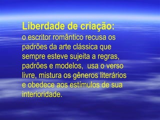 Liberdade de criação:
o escritor romântico recusa os
padrões da arte clássica que
sempre esteve sujeita a regras,
padrões e modelos, usa o verso
livre, mistura os gêneros literários
e obedece aos estímulos de sua
interioridade.
 