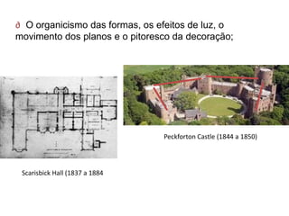 ∂ O organicismo das formas, os efeitos de luz, o
movimento dos planos e o pitoresco da decoração;




                                Peckforton Castle (1844 a 1850)




 Scarisbick Hall (1837 a 1884
 