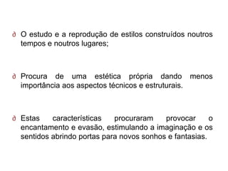 ∂ O estudo e a reprodução de estilos construídos noutros
  tempos e noutros lugares;



∂ Procura de uma estética própria dando menos
  importância aos aspectos técnicos e estruturais.



∂ Estas    características   procuraram    provocar      o
  encantamento e evasão, estimulando a imaginação e os
  sentidos abrindo portas para novos sonhos e fantasias.
 