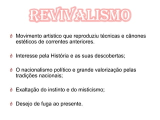 Revivalismo
∂ Movimento artistico que reproduziu técnicas e cânones
  estéticos de correntes anteriores.

∂ Interesse pela História e as suas descobertas;

∂ O nacionalismo político e grande valorização pelas
  tradições nacionais;

∂ Exaltação do instinto e do misticismo;

∂ Desejo de fuga ao presente.
 