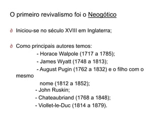 O primeiro revivalismo foi o Neogótico

∂ Iniciou-se no século XVIII em Inglaterra;

∂ Como principais autores temos:
         - Horace Walpole (1717 a 1785);
         - James Wyatt (1748 a 1813);
         - August Pugin (1762 a 1832) e o filho com o
  mesmo
           nome (1812 a 1852);
        - John Ruskin;
        - Chateaubriand (1768 a 1848);
        - Viollet-le-Duc (1814 a 1879).
 