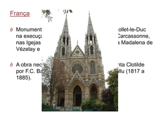 França

∂ Monumentos medievais destacando-se Viollet-le-Duc
  na execução das Muralhas da Cidade de Carcassonne,
  nas Igejas de Notre-Dame de Paris, Santa Madalena de
  Vézelay e no Castelo de Pierrefonds;

∂ A obra neogótica de raiz foi a Igreja de Santa Clotilde
  por F.C. Bau (1759 a 1853) e Théodore Ballu (1817 a
  1885).
 