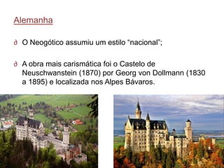 Alemanha

∂ O Neogótico assumiu um estilo ―nacional‖;

∂ A obra mais carismática foi o Castelo de
  Neuschwanstein (1870) por Georg von Dollmann (1830
  a 1895) e localizada nos Alpes Bávaros.
 