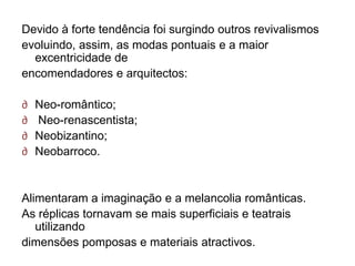Devido à forte tendência foi surgindo outros revivalismos
evoluindo, assim, as modas pontuais e a maior
  excentricidade de
encomendadores e arquitectos:

∂   Neo-romântico;
∂   Neo-renascentista;
∂   Neobizantino;
∂   Neobarroco.


Alimentaram a imaginação e a melancolia românticas.
As réplicas tornavam se mais superficiais e teatrais
   utilizando
dimensões pomposas e materiais atractivos.
 