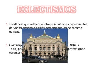 Eclectismos
∂ Tendência que reflecte e intrega influências provenientes
  de várias épocas e estilos combinando as no mesmo
  edifício;



∂ O exemplo mas digno foi a Ópera de Paris (1862 a
  1875) por Charles Garnier (1825 a 1898) apresentando
  características neoclássicas e neobarrocas.
 
