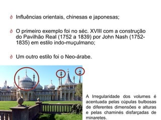∂ Influências orientais, chinesas e japonesas;

∂ O primeiro exemplo foi no séc. XVIII com a construção
  do Pavilhão Real (1752 a 1839) por John Nash (1752-
  1835) em estilo indo-muçulmano;

∂ Um outro estilo foi o Neo-árabe.




                               A Irregularidade dos volumes é
                               acentuada pelas cúpulas bulbosas
                               de diferentes dimensões e alturas
                               e pelas chaminés disfarçadas de
                               minaretes.
 