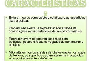 Caracteristicas
       :
• Evitaram-se as composições estáticas e as superficies
  lisas e polidas

• Procurou-se exaltar a expressividade através de
  composições movimentadas e de sentido dramático

• Representavam corpos realistas mas com
  posições, gestos e faces carregadas de sentimento e
  emoção

• Não faltavam os contrastes de cheios-vazios, os jogos
  de textura, as superficies aparentemente inacabadas
  e propositadamente indefinidas
 