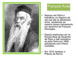 François Rude

• Nasceu em Dijon e
  trabalhou no negócio de
  seu pai até os dezesseis
  anos, recebendo ao
  mesmo tempo treinamento
  em desenho de François
  Devosges.

• Depois matriculou-se na
  Escola Real de Desenho
  de Dijon e dali transferiu-
  se para Paris em 1809,
  estudando com Pierre
  Cartellier.

• Em 1812 recebeu o
  Prêmio de Roma.
 