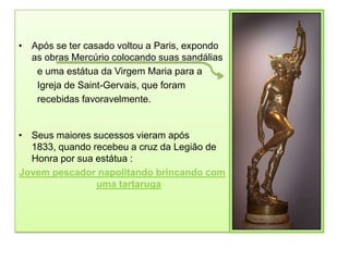 • Após se ter casado voltou a Paris, expondo
  as obras Mercúrio colocando suas sandálias
   e uma estátua da Virgem Maria para a
   Igreja de Saint-Gervais, que foram
   recebidas favoravelmente.


• Seus maiores sucessos vieram após
  1833, quando recebeu a cruz da Legião de
  Honra por sua estátua :
Jovem pescador napolitando brincando com
                uma tartaruga
 