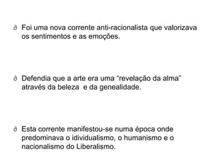 ∂ Foi uma nova corrente anti-racionalista que valorizava
  os sentimentos e as emoções.




∂ Defendia que a arte era uma ―revelação da alma‖
  através da beleza e da genealidade.




∂ Esta corrente manifestou-se numa época onde
  predominava o idividualismo, o humanismo e o
  nacionalismo do Liberalismo.
 