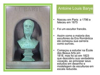 Antoine Louis Barye

• Nasceu em Paris a 1796 e
  faleceu em 1875

• Foi um escultor francês.

• Assim como a maioria dos
  escultores da Era Romântica
  ele começou sua carreira
  como ourives.

• Começou a estudar na École
  des Beaux Arts em
  1818, mas foi só em 1823
  que descobriu sua verdadeira
  vocação, ao principiar seus
  estudos em desenho e
  modelagem de esculturas em
  escala reduzida.
 