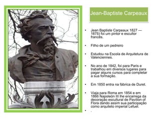 Jean-Baptiste Carpeaux


•   Jean Baptiste Carpeaux 1827 —
    1875) foi um pintor e escultor
    francês.

•   Filho de um pedreiro

•   Estudou na Escola de Arquitetura de
    Valenciennes.

•   No ano de 1842, foi para Paris e
    trabalhou em diversos lugares para
    pagar alguns cursos para completar
    a sua formação.

•   Em 1850 entra na fábrica de Duret.

•   Viaja para Roma em 1854 e em
    1866 Napoleón III lhe encarrega da
    decoração escultural de Pavilion of
    Flora dando assim sua participação
    como arquiteto imperial Lefuel.
•   .
 