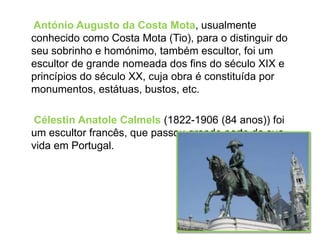 António Augusto da Costa Mota, usualmente
conhecido como Costa Mota (Tio), para o distinguir do
seu sobrinho e homónimo, também escultor, foi um
escultor de grande nomeada dos fins do século XIX e
princípios do século XX, cuja obra é constituída por
monumentos, estátuas, bustos, etc.

Célestin Anatole Calmels (1822-1906 (84 anos)) foi
um escultor francês, que passou grande parte da sua
vida em Portugal.
 