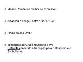 ∂ Ideário Romântico melhor se expressou;



∂ Alcançou o apogeu entre 1820 e 1850;



∂ Finais do séc. XVIII;



∂ Influências do Grupo Nazareno e Pré-
  Rafaelitas, fazendo a transição para o Realismo e o
  Simbolismo.
 