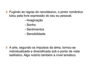 ∂ Fugindo às regras do neoclássico, o pintor romântico
  lutou pela livre expressão do seu eu pessoal.
               - Imaginação
               - Sonho
               - Sentimentos
               - Sensibilidade



∂ A arte, segundo os impulsos da alma, tornou-se
  individualizada e diversificada sob o ponto de vista
  estilístico. Algo notório também a nível temático.
 