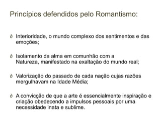 Princípios defendidos pelo Romantismo:


∂ Interioridade, o mundo complexo dos sentimentos e das
  emoções;

∂ Isolamento da alma em comunhão com a
  Natureza, manifestado na exaltação do mundo real;

∂ Valorização do passado de cada nação cujas razões
  mergulhavam na Idade Média;

∂ A convicção de que a arte é essencialmente inspiração e
  criação obedecendo a impulsos pessoais por uma
  necessidade inata e sublime.
 