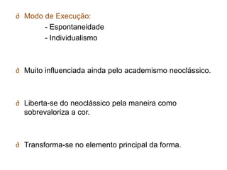∂ Modo de Execução:
       - Espontaneidade
       - Individualismo



∂ Muito influenciada ainda pelo academismo neoclássico.



∂ Liberta-se do neoclássico pela maneira como
  sobrevaloriza a cor.



∂ Transforma-se no elemento principal da forma.
 