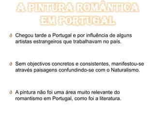 A Pintura Romântica
       em Portugal
∂ Chegou tarde a Portugal e por influência de alguns
  artistas estrangeiros que trabalhavam no país.



∂ Sem objectivos concretos e consistentes, manifestou-se
  através paisagens confundindo-se com o Naturalismo.



∂ A pintura não foi uma área muito relevante do
  romantismo em Portugal, como foi a literatura.
 