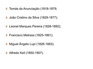 ∂ Tomás da Anunciação (1818-1879;

∂ João Cristino da Silva (1829-1877);

∂ Leonel Marques Pereira (1828-1892);

∂ Francisco Metrass (1825-1861);

∂ Miguel Ângelo Lupi (1826-1883);

∂ Alfredo Keil (1850-1907).
 
