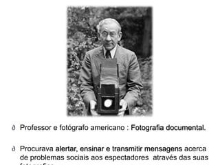 ∂ Professor e fotógrafo americano : Fotografia documental.

∂ Procurava alertar, ensinar e transmitir mensagens acerca
  de problemas sociais aos espectadores através das suas
 