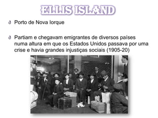 Ellis Island
∂ Porto de Nova Iorque

∂ Partiam e chegavam emigrantes de diversos países
  numa altura em que os Estados Unidos passava por uma
  crise e havia grandes injustiças sociais (1905-20)
 