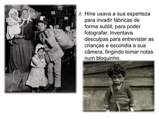 ∂ Hine usava a sua esperteza
  para invadir fábricas de
  forma subtil, para poder
  fotografar. Inventava
  desculpas para entrevistar as
  crianças e escondia a sua
  câmera, fingindo tomar notas
  num bloquinho.
 