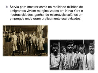 ∂ Serviu para mostrar como na realidade milhões de
  emigrantes viviam marginalizados em Nova York e
  noutras cidades, ganhando miseráveis salários em
  empregos onde eram praticamente escravizados.
 