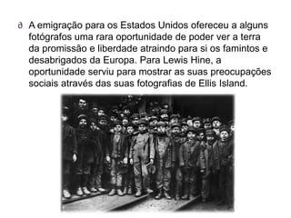 ∂ A emigração para os Estados Unidos ofereceu a alguns
  fotógrafos uma rara oportunidade de poder ver a terra
  da promissão e liberdade atraindo para si os famintos e
  desabrigados da Europa. Para Lewis Hine, a
  oportunidade serviu para mostrar as suas preocupações
  sociais através das suas fotografias de Ellis Island.
 