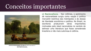 Conceitos importantes
c) Nacionalismo - Nas colônias, o sentimento
de nacionalidade surgiu como reação à política
mercantil restritiva das metrópoles e do desejo
de liberdade econômica e política. No Brasil, os
escritores produziram obras importantes
motivadas pelo ideal nacionalista no sentido de
delinear uma literatura que fosse considerada
brasileira e não mais submissa à colônia.
 