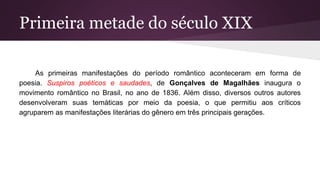 Primeira metade do século XIX
As primeiras manifestações do período romântico aconteceram em forma de
poesia. Suspiros poéticos e saudades, de Gonçalves de Magalhães inaugura o
movimento romântico no Brasil, no ano de 1836. Além disso, diversos outros autores
desenvolveram suas temáticas por meio da poesia, o que permitiu aos críticos
agruparem as manifestações literárias do gênero em três principais gerações.
 
