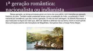 1ª geração romântica:
nacionalista ou indianista
Nessa geração, os temas principais giram em torno da nova pátria, com menções ao passado
histórico do país. Também estão presentes temas como a exaltação do índio, considerado o herói
nacional por excelência, que deu nome à geração. O mito do bom selvagem, do filósofo Rousseau é
aqui traduzido na figura do índio que, além de valente e defensor da sua terra, é livre e incorruptível.
Seus principais autores são Gonçalves de Magalhães, Gonçalves Dias e Araújo Porto-Alegre.
 