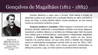 Gonçalves de Magalhães (1811 - 1882)
Estudou Medicina e viajou para a Europa, onde exerce a função de
diplomata e passa a ter contato com a produção literária do velho continente e
funda, em Paris, a revista literária Niterói, revista brasiliense, um dos marcos
iniciais do movimento romântico no país.
Suspiros poéticos e saudades (1836) inaugura o movimento com uma
literatura ufanista, celebrando a nacionalidade e também com temas religiosos,
repudiando a estética clássica e a temática da mitologia pagã. Além da poesia
lírica voltada para o sentimentalismo, nacionalismo e religiosidade, Magalhães
escreveu a Confederação dos Tamoios (1856), poema em dez cantos,
inspirado nos poemas épicos, em que versa sobre a rebelião dos indígenas
contra os colonizadores portugueses ocorrida entre os anos de 1554 e 1567.
Nele, o poeta defende os índios como bravos guerreiros empenhados na
defesa de sua terra. Logo, os índios seriam os primeiros heróis nacionais.
Gonçalves de
Magalhães nasceu em
Niterói (RJ) em 1811 e
faleceu em Roma, onde
exercia cargos
diplomáticos, no ano
de 1882.
 