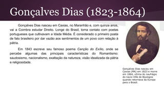 Gonçalves Dias (1823-1864)
Gonçalves Dias nasceu em Caxias, no Maranhão e, com quinze anos,
vai a Coimbra estudar Direito. Longe do Brasil, toma contato com poetas
portugueses que cultivavam a Idade Média. É considerado o primeiro poeta
de fato brasileiro por dar vazão aos sentimentos de um povo com relação à
pátria.
Em 1843 escreve seu famoso poema Canção do Exílio, onde se
percebe algumas das principais características do Romantismo:
saudosismo, nacionalismo, exaltação da natureza, visão idealizada da pátria
e religiosidade.
Gonçalves Dias nasceu em
Caxias (MA) em 1823 e morre
em 1864, vítima do naufrágio
do navio Ville de Boulogne
quando retornava da Europa
para o Brasil.
 