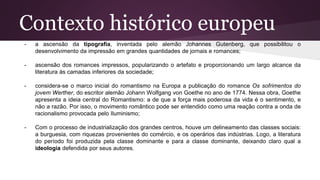 Contexto histórico europeu
- a ascensão da tipografia, inventada pelo alemão Johannes Gutenberg, que possibilitou o
desenvolvimento da impressão em grandes quantidades de jornais e romances;
- ascensão dos romances impressos, popularizando o artefato e proporcionando um largo alcance da
literatura às camadas inferiores da sociedade;
- considera-se o marco inicial do romantismo na Europa a publicação do romance Os sofrimentos do
jovem Werther, do escritor alemão Johann Wolfgang von Goethe no ano de 1774. Nessa obra, Goethe
apresenta a ideia central do Romantismo: a de que a força mais poderosa da vida é o sentimento, e
não a razão. Por isso, o movimento romântico pode ser entendido como uma reação contra a onda de
racionalismo provocada pelo Iluminismo;
- Com o processo de industrialização dos grandes centros, houve um delineamento das classes sociais:
a burguesia, com riquezas provenientes do comércio, e os operários das indústrias. Logo, a literatura
do período foi produzida pela classe dominante e para a classe dominante, deixando claro qual a
ideologia defendida por seus autores.
 