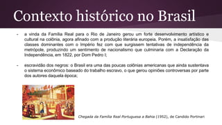 Contexto histórico no Brasil
- a vinda da Família Real para o Rio de Janeiro gerou um forte desenvolvimento artístico e
cultural na colônia, agora afinado com a produção literária europeia. Porém, a insatisfação das
classes dominantes com o Império fez com que surgissem tentativas de independência da
metrópole, produzindo um sentimento de nacionalismo que culminaria com a Declaração da
Independência, em 1822, por Dom Pedro I;
- escravidão dos negros: o Brasil era uma das poucas colônias americanas que ainda sustentava
o sistema econômico baseado do trabalho escravo, o que gerou opiniões controversas por parte
dos autores daquela época;
Chegada da Família Real Portuguesa a Bahia (1952), de Candido Portinari
 