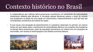 Contexto histórico no Brasil
- A independência das colônias latino-americanas impulsionou um sentimento de nacionalidade
diretamente refletida pela literatura. A formação dessas literaturas esteve a cargo de autores
que projetavam os ideais de uma nação em crescimento e desenvolvimento e que até hoje são
considerados constitutivos da história da nação;
- O que causa uma sensação de estranhamento é o paradoxo observado no período: ao mesmo
tempo em que ideias sobre o sentimento de nacionalidade aflorava nos corações dos brasileiros
(e demais latino-americanos), parte da população permanecia na miséria e/ou em situações de
escravidão, sem acesso à emancipação e aos direitos humanos básicos.
 