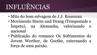 INFLUÊNCIAS
• Mito do bom selvagem de J.J. Rousseau
• Movimento Sturm und Drang (Tempestade e
Ímpeto), na Alemanha, valorizando o
nacional
• Publicação do romance Os Sofrimentos do
Jovem Werther, de Goethe, externando a
força de uma paixão.
 